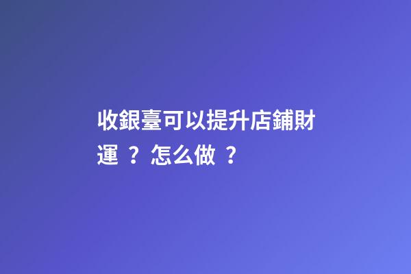 收銀臺可以提升店鋪財運？怎么做？